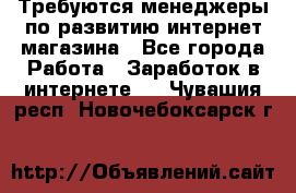 Требуются менеджеры по развитию интернет-магазина - Все города Работа » Заработок в интернете   . Чувашия респ.,Новочебоксарск г.